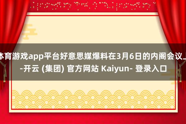 体育游戏app平台好意思媒爆料在3月6日的内阁会议上-开云 (集团) 官方网站 Kaiyun- 登录入口