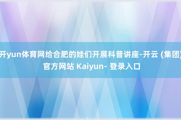 开yun体育网给合肥的娃们开展科普讲座-开云 (集团) 官方网站 Kaiyun- 登录入口