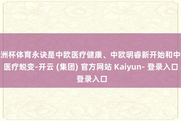 欧洲杯体育永诀是中欧医疗健康、中欧明睿新开始和中欧医疗蜕变-开云 (集团) 官方网站 Kaiyun- 登录入口