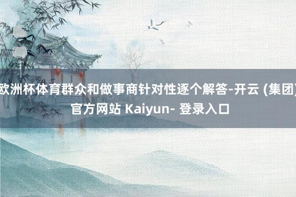 欧洲杯体育群众和做事商针对性逐个解答-开云 (集团) 官方网站 Kaiyun- 登录入口