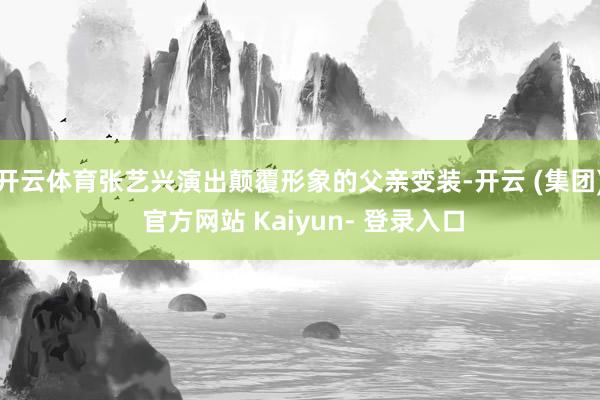开云体育张艺兴演出颠覆形象的父亲变装-开云 (集团) 官方网站 Kaiyun- 登录入口