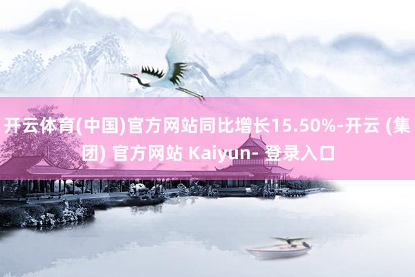 开云体育(中国)官方网站同比增长15.50%-开云 (集团) 官方网站 Kaiyun- 登录入口