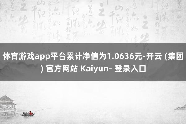 体育游戏app平台累计净值为1.0636元-开云 (集团) 官方网站 Kaiyun- 登录入口