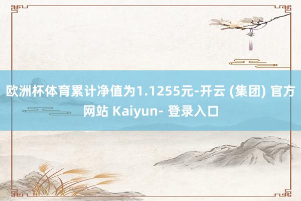 欧洲杯体育累计净值为1.1255元-开云 (集团) 官方网站 Kaiyun- 登录入口