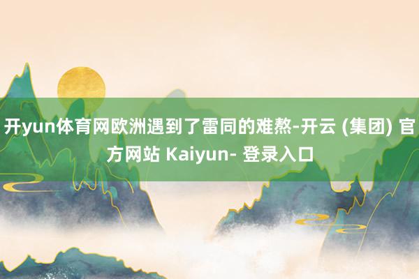 开yun体育网欧洲遇到了雷同的难熬-开云 (集团) 官方网站 Kaiyun- 登录入口