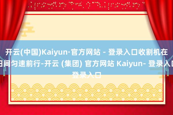 开云(中国)Kaiyun·官方网站 - 登录入口收割机在田间匀速前行-开云 (集团) 官方网站 Kaiyun- 登录入口