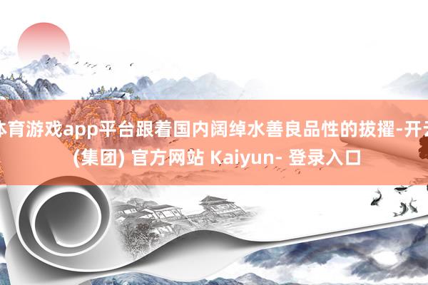 体育游戏app平台跟着国内阔绰水善良品性的拔擢-开云 (集团) 官方网站 Kaiyun- 登录入口