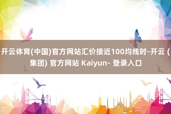 开云体育(中国)官方网站汇价接近100均线时-开云 (集团) 官方网站 Kaiyun- 登录入口