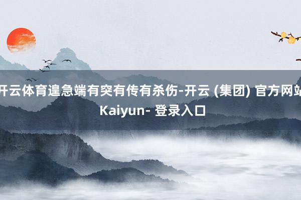 开云体育遑急端有突有传有杀伤-开云 (集团) 官方网站 Kaiyun- 登录入口