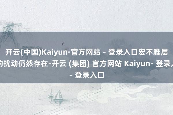 开云(中国)Kaiyun·官方网站 - 登录入口宏不雅层面的扰动仍然存在-开云 (集团) 官方网站 Kaiyun- 登录入口