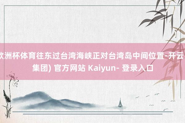 欧洲杯体育往东过台湾海峡正对台湾岛中间位置-开云 (集团) 官方网站 Kaiyun- 登录入口