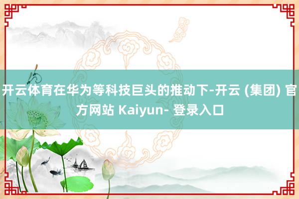 开云体育在华为等科技巨头的推动下-开云 (集团) 官方网站 Kaiyun- 登录入口