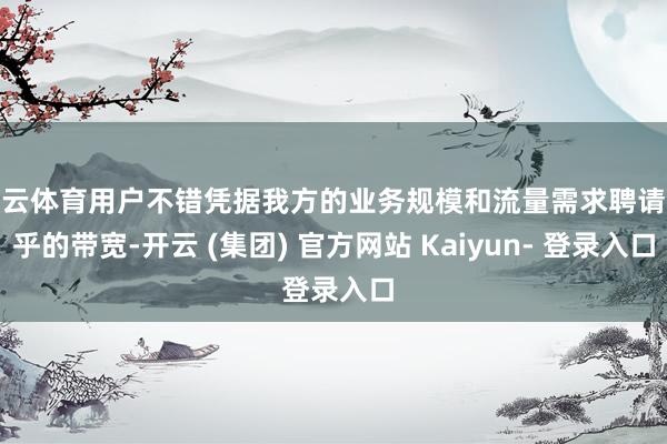 开云体育用户不错凭据我方的业务规模和流量需求聘请合乎的带宽-开云 (集团) 官方网站 Kaiyun- 登录入口