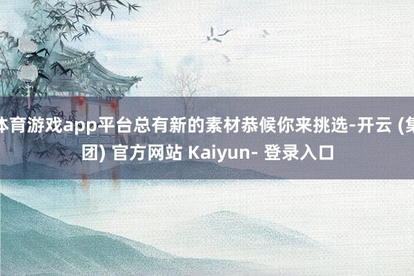 体育游戏app平台总有新的素材恭候你来挑选-开云 (集团) 官方网站 Kaiyun- 登录入口