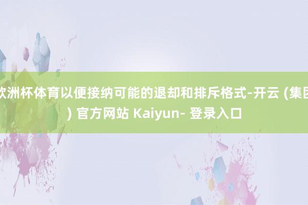 欧洲杯体育以便接纳可能的退却和排斥格式-开云 (集团) 官方网站 Kaiyun- 登录入口