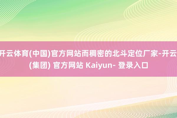 开云体育(中国)官方网站而稠密的北斗定位厂家-开云 (集团) 官方网站 Kaiyun- 登录入口