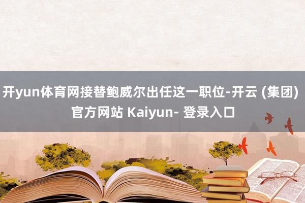 开yun体育网接替鲍威尔出任这一职位-开云 (集团) 官方网站 Kaiyun- 登录入口