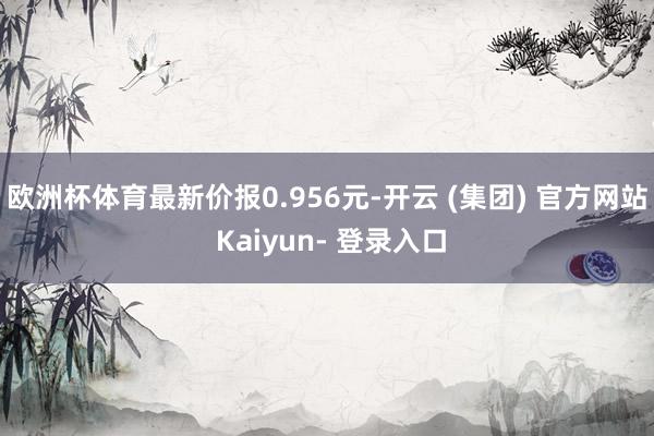 欧洲杯体育最新价报0.956元-开云 (集团) 官方网站 Kaiyun- 登录入口