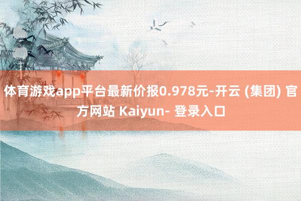 体育游戏app平台最新价报0.978元-开云 (集团) 官方网站 Kaiyun- 登录入口