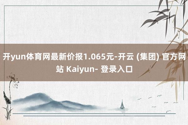开yun体育网最新价报1.065元-开云 (集团) 官方网站 Kaiyun- 登录入口