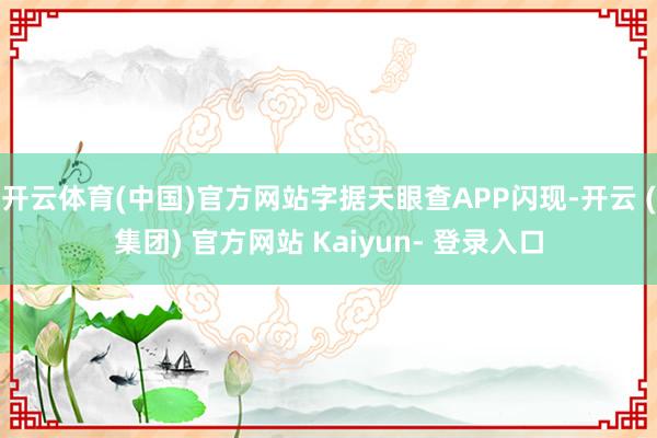 开云体育(中国)官方网站字据天眼查APP闪现-开云 (集团) 官方网站 Kaiyun- 登录入口