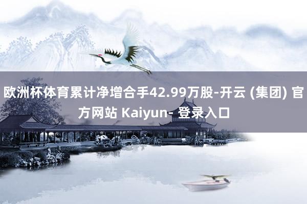 欧洲杯体育累计净增合手42.99万股-开云 (集团) 官方网站 Kaiyun- 登录入口