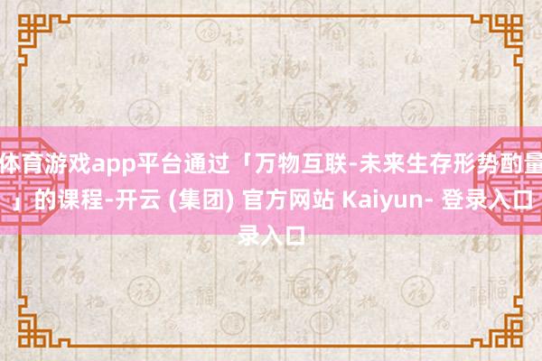 体育游戏app平台　　通过「万物互联-未来生存形势酌量」的课程-开云 (集团) 官方网站 Kaiyun- 登录入口