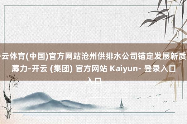 开云体育(中国)官方网站沧州供排水公司锚定发展新质坐蓐力-开云 (集团) 官方网站 Kaiyun- 登录入口