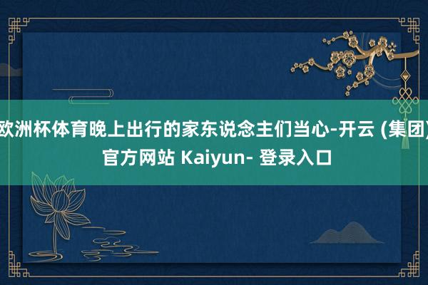 欧洲杯体育晚上出行的家东说念主们当心-开云 (集团) 官方网站 Kaiyun- 登录入口