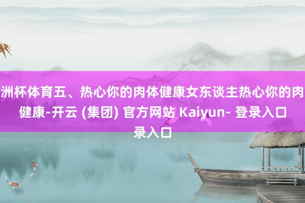 欧洲杯体育五、热心你的肉体健康女东谈主热心你的肉体健康-开云 (集团) 官方网站 Kaiyun- 登录入口