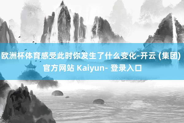 欧洲杯体育感受此时你发生了什么变化-开云 (集团) 官方网站 Kaiyun- 登录入口