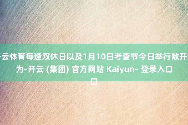 开云体育每逢双休日以及1月10日考查节今日举行敞开行为-开云 (集团) 官方网站 Kaiyun- 登录入口
