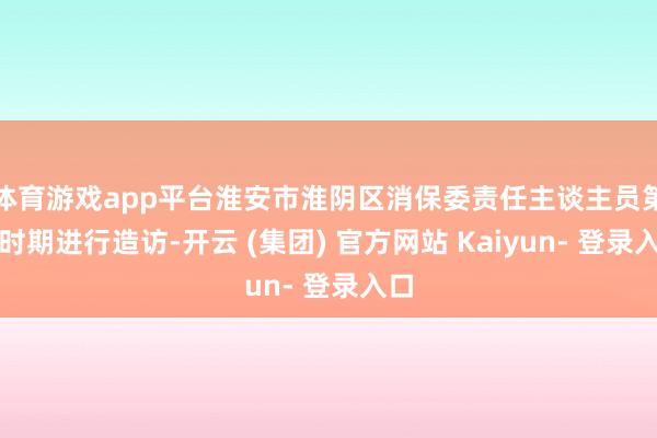 体育游戏app平台淮安市淮阴区消保委责任主谈主员第一时期进行造访-开云 (集团) 官方网站 Kaiyun- 登录入口