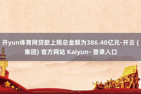 开yun体育网贷款上限总金额为386.40亿元-开云 (集团) 官方网站 Kaiyun- 登录入口