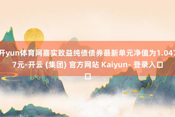开yun体育网嘉实致益纯债债券最新单元净值为1.0477元-开云 (集团) 官方网站 Kaiyun- 登录入口