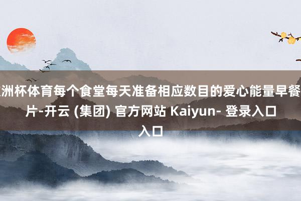 欧洲杯体育每个食堂每天准备相应数目的爱心能量早餐卡片-开云 (集团) 官方网站 Kaiyun- 登录入口