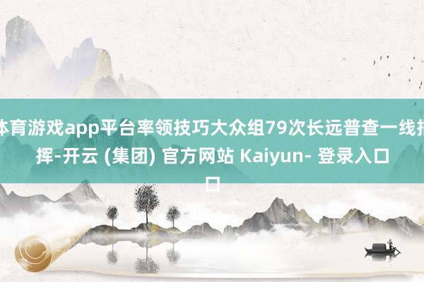 体育游戏app平台率领技巧大众组79次长远普查一线指挥-开云 (集团) 官方网站 Kaiyun- 登录入口