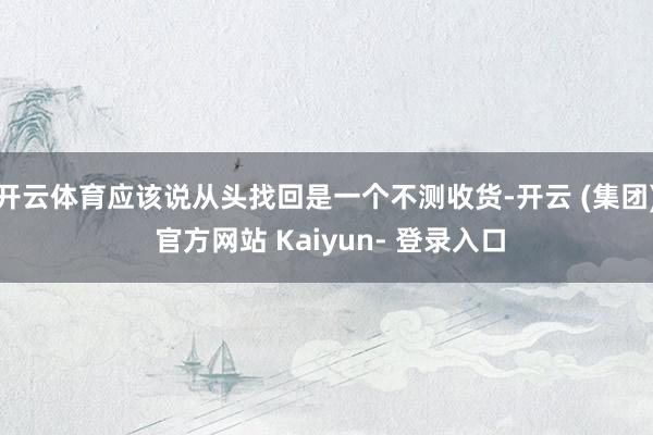 开云体育应该说从头找回是一个不测收货-开云 (集团) 官方网站 Kaiyun- 登录入口