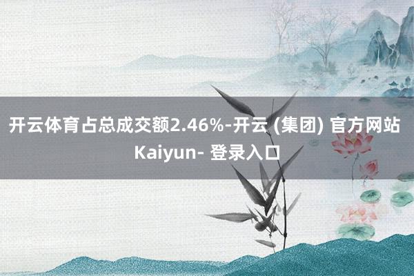 开云体育占总成交额2.46%-开云 (集团) 官方网站 Kaiyun- 登录入口