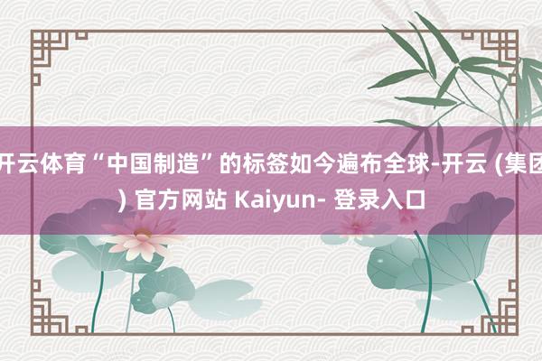 开云体育“中国制造”的标签如今遍布全球-开云 (集团) 官方网站 Kaiyun- 登录入口