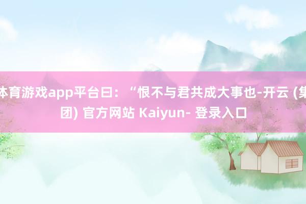 体育游戏app平台曰：“恨不与君共成大事也-开云 (集团) 官方网站 Kaiyun- 登录入口