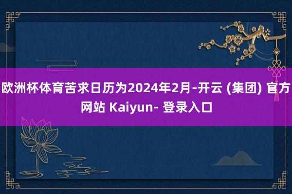欧洲杯体育苦求日历为2024年2月-开云 (集团) 官方网站 Kaiyun- 登录入口