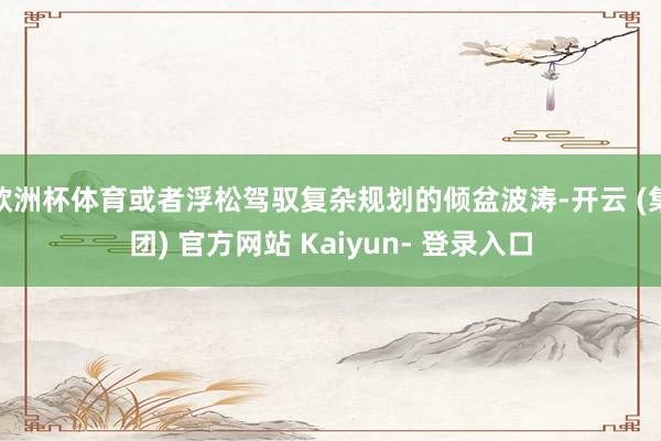 欧洲杯体育或者浮松驾驭复杂规划的倾盆波涛-开云 (集团) 官方网站 Kaiyun- 登录入口