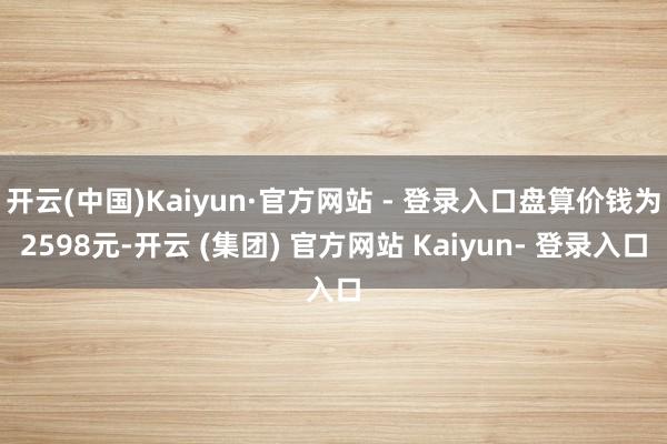 开云(中国)Kaiyun·官方网站 - 登录入口盘算价钱为2598元-开云 (集团) 官方网站 Kaiyun- 登录入口