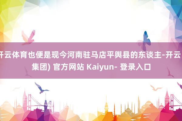 开云体育也便是现今河南驻马店平舆县的东谈主-开云 (集团) 官方网站 Kaiyun- 登录入口