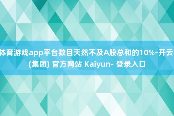 体育游戏app平台数目天然不及A股总和的10%-开云 (集团) 官方网站 Kaiyun- 登录入口