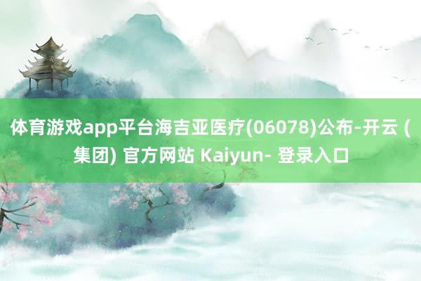 体育游戏app平台海吉亚医疗(06078)公布-开云 (集团) 官方网站 Kaiyun- 登录入口