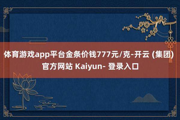 体育游戏app平台金条价钱777元/克-开云 (集团) 官方网站 Kaiyun- 登录入口