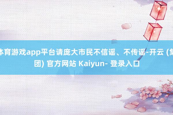 体育游戏app平台请庞大市民不信谣、不传谣-开云 (集团) 官方网站 Kaiyun- 登录入口