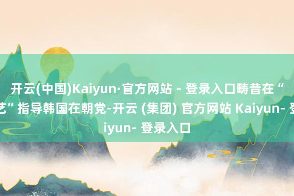 开云(中国)Kaiyun·官方网站 - 登录入口畴昔在“颠倒技艺”指导韩国在朝党-开云 (集团) 官方网站 Kaiyun- 登录入口
